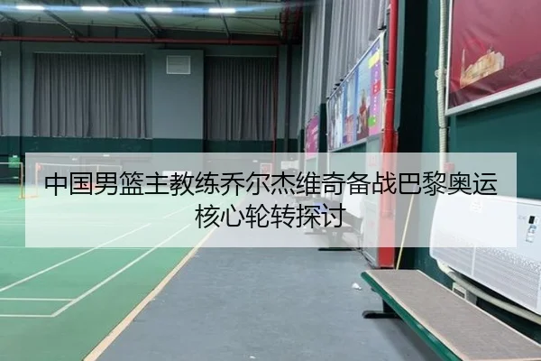 中国男篮主教练乔尔杰维奇备战巴黎奥运核心轮转探讨